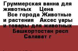 Груммерская ванна для животных. › Цена ­ 25 000 - Все города Животные и растения » Аксесcуары и товары для животных   . Башкортостан респ.,Салават г.